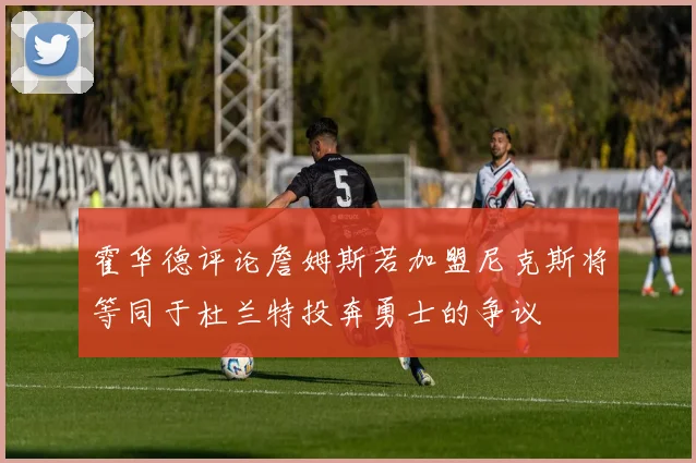 霍华德评论詹姆斯若加盟尼克斯将等同于杜兰特投奔勇士的争议