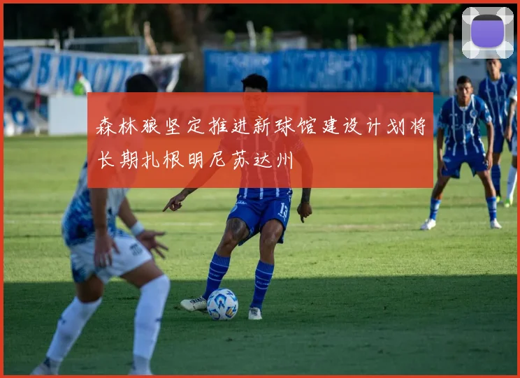 森林狼坚定推进新球馆建设计划将长期扎根明尼苏达州