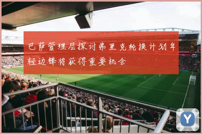 巴萨管理层探讨弗里克轮换计划年轻边锋将获得重要机会