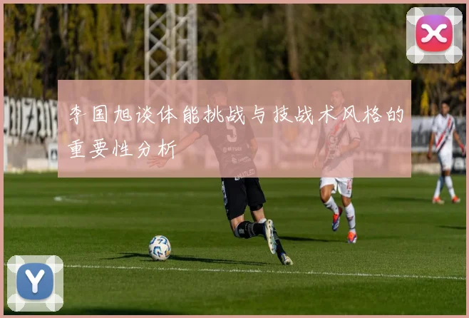 李国旭谈体能挑战与技战术风格的重要性分析