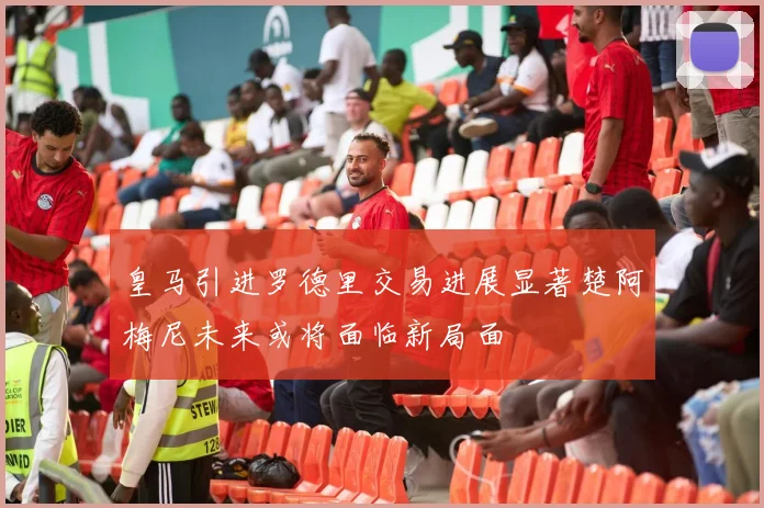 皇马引进罗德里交易进展显著楚阿梅尼未来或将面临新局面