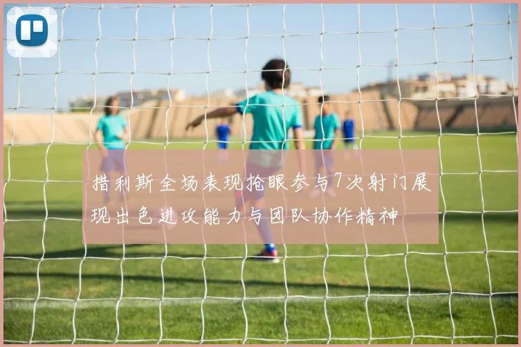 措利斯全场表现抢眼参与7次射门展现出色进攻能力与团队协作精神