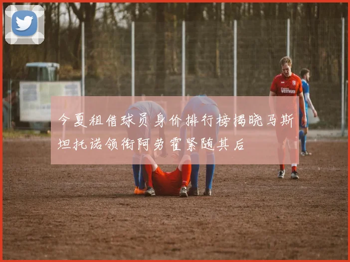 今夏租借球员身价排行榜揭晓马斯坦托诺领衔阿劳霍紧随其后