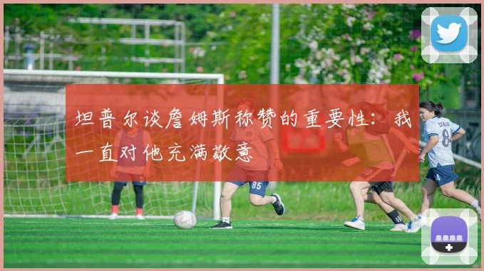 坦普尔谈詹姆斯称赞的重要性：我一直对他充满敬意