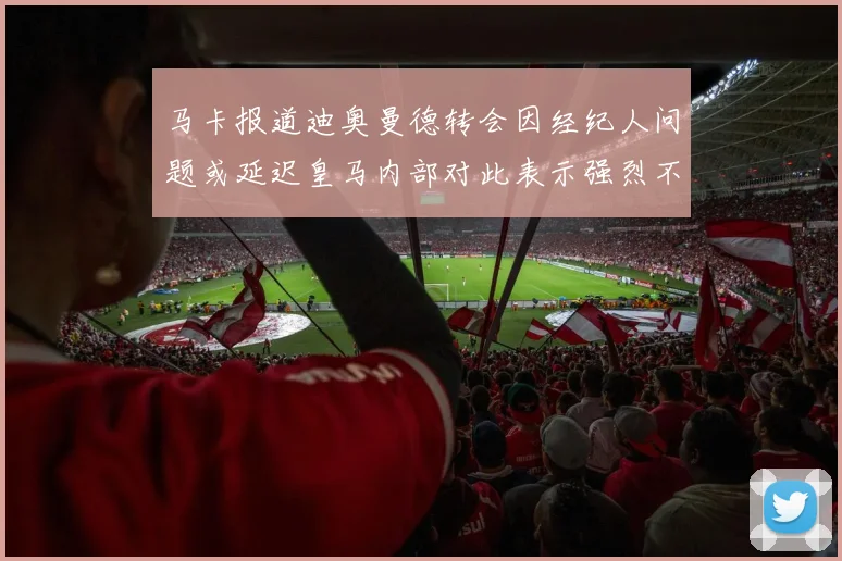 马卡报道迪奥曼德转会因经纪人问题或延迟皇马内部对此表示强烈不满