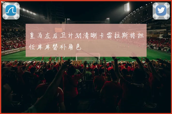 皇马左后卫计划清晰卡雷拉斯将担任库库替补角色