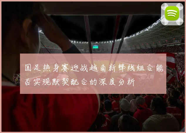 国足热身赛迎战越南新锋线组合能否实现默契配合的深度分析